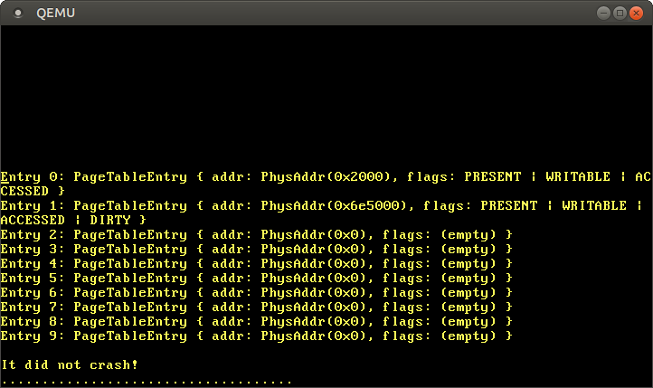 
Entry 0: PageTableEntry { addr: PhysAddr(0x2000), flags: PRESENT | WRITABLE | ACCCESSED }
Entry 1: PageTableEntry { addr: PhysAddr(0x6e5000), flags: PRESENT | WRITABLE | ACCESSED | DIRTY }
Entry 2: PageTableEntry { addr: PhysAddr(0x0), flags: (empty)}
Entry 3: PageTableEntry { addr: PhysAddr(0x0), flags: (empty)}
Entry 4: PageTableEntry { addr: PhysAddr(0x0), flags: (empty)}
Entry 5: PageTableEntry { addr: PhysAddr(0x0), flags: (empty)}
Entry 6: PageTableEntry { addr: PhysAddr(0x0), flags: (empty)}
Entry 7: PageTableEntry { addr: PhysAddr(0x0), flags: (empty)}
Entry 8: PageTableEntry { addr: PhysAddr(0x0), flags: (empty)}
Entry 9: PageTableEntry { addr: PhysAddr(0x0), flags: (empty)}
