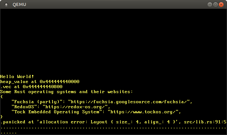 QEMU printing `
heap_value at 0x444444440000
vec at 0x4444444408000
Some Rust operating systems and their websites:
{
"Fuchsia (partly)": "https://fuchsia.googlesource.com/fuchsia/",
"RedoxOS": "https://redox-os.org/",
"Tock Embedded Operating System", "https://www.tockos.org/",
}
panicked at 'allocation error: Layout { size_: 4, align_: 4 }', src/lib.rs:91:5
